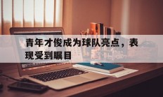 爱游戏电竞-青年才俊成为球队亮点，表现受到瞩目(青年才俊成为球队亮点,表现受到瞩目的成语)