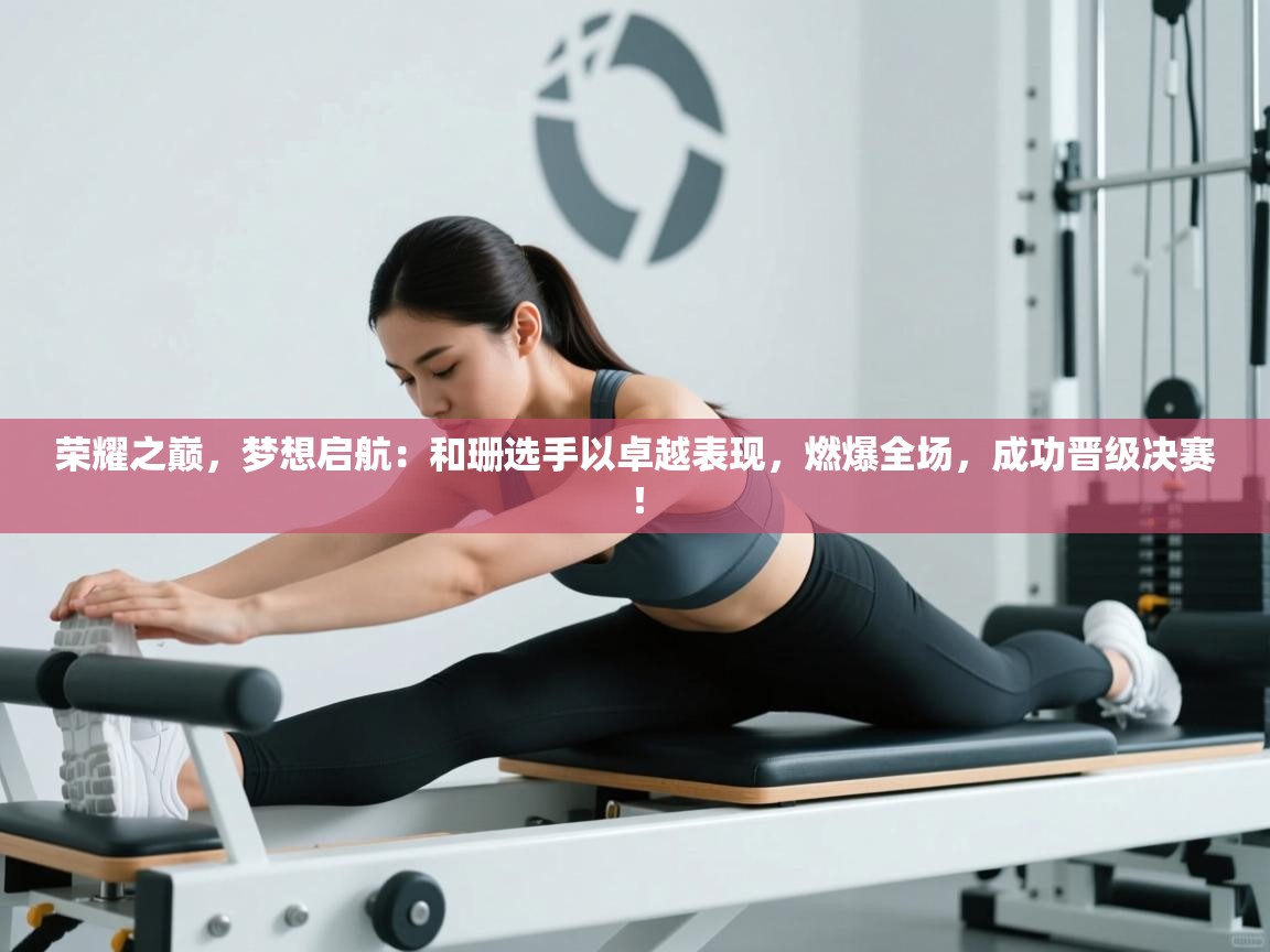 荣耀之巅，梦想启航：和珊选手以卓越表现，燃爆全场，成功晋级决赛！  第1张