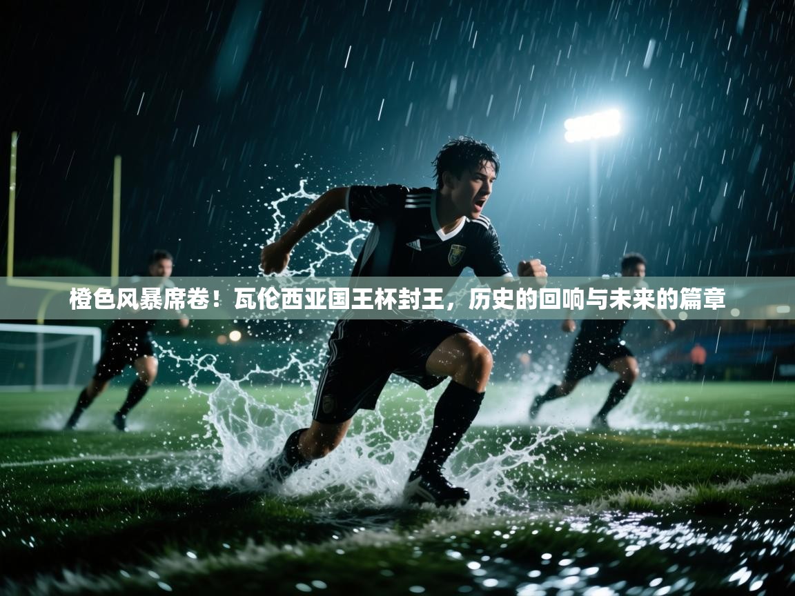 橙色风暴席卷！瓦伦西亚国王杯封王，历史的回响与未来的篇章