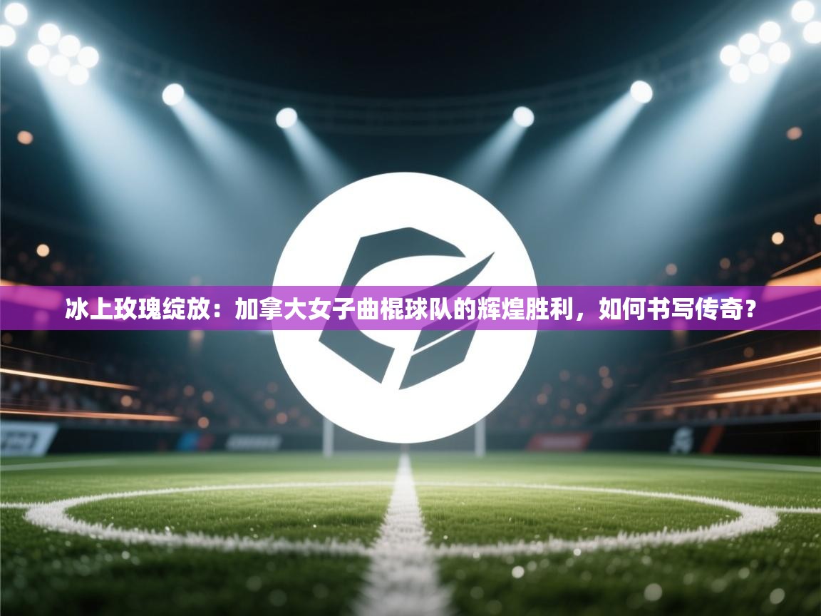 冰上玫瑰绽放：加拿大女子曲棍球队的辉煌胜利，如何书写传奇？